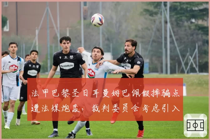 法甲巴黎圣日耳曼姆巴佩假摔骗点遭法媒炮轰，裁判委员会考虑引入视频复核