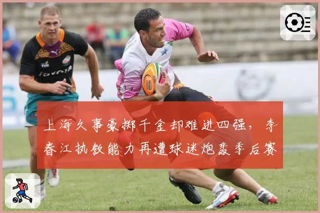 上海久事豪掷千金却难进四强，李春江执教能力再遭球迷炮轰季后赛成试金石