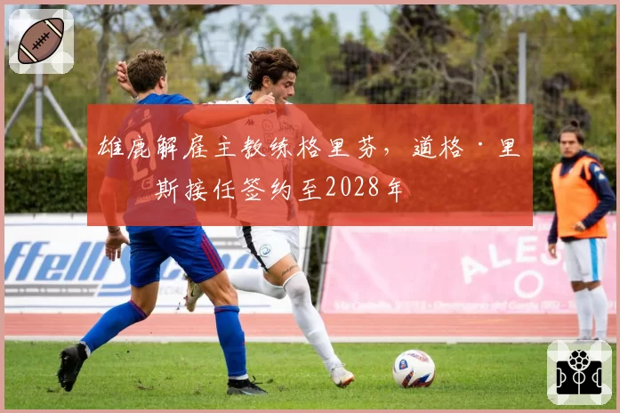 雄鹿解雇主教练格里芬,道格·里弗斯接任签约至2028年
