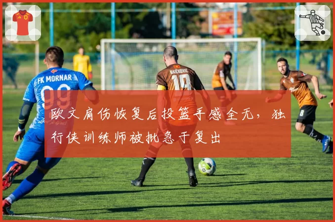 欧文肩伤恢复后投篮手感全无，独行侠训练师被批急于复出