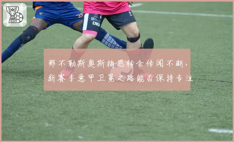 那不勒斯奥斯梅恩转会传闻不断,新赛季意甲卫冕之路能否保持专注?