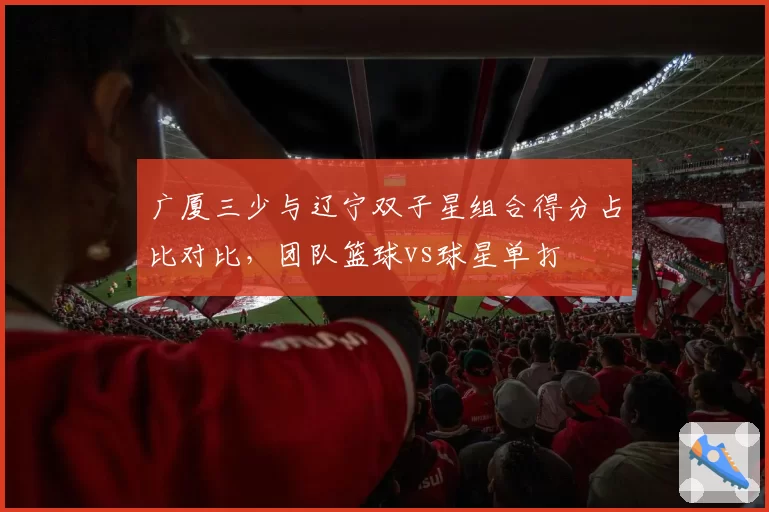 广厦三少与辽宁双子星组合得分占比对比，团队篮球vs球星单打