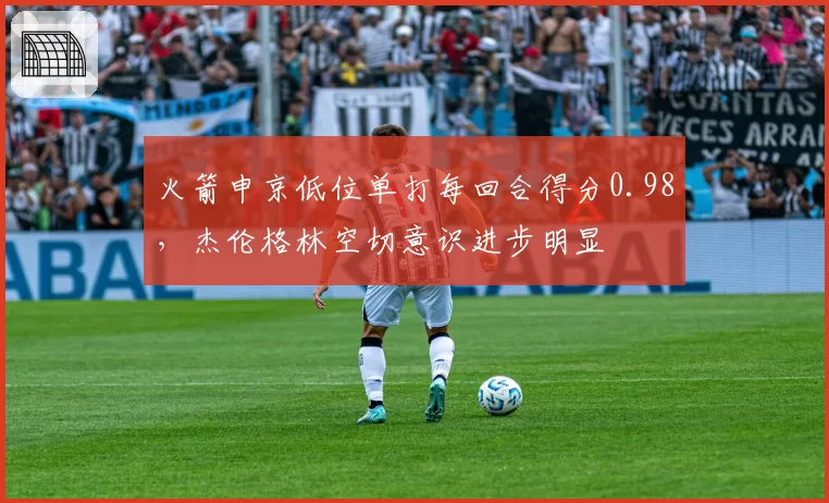 火箭申京低位单打每回合得分0.98,杰伦格林空切意识进步明显