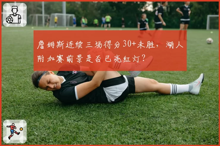 詹姆斯连续三场得分30+未胜,湖人附加赛前景是否已亮红灯?