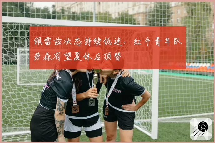 佩雷兹状态持续低迷，红牛青年队劳森有望夏休后顶替