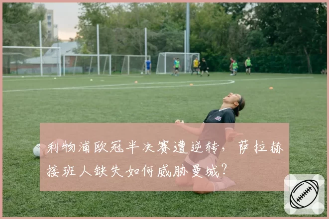 利物浦欧冠半决赛遭逆转，萨拉赫接班人缺失如何威胁曼城？
