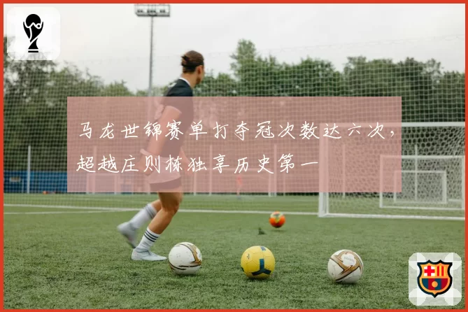 马龙世锦赛单打夺冠次数达六次，超越庄则栋独享历史第一
