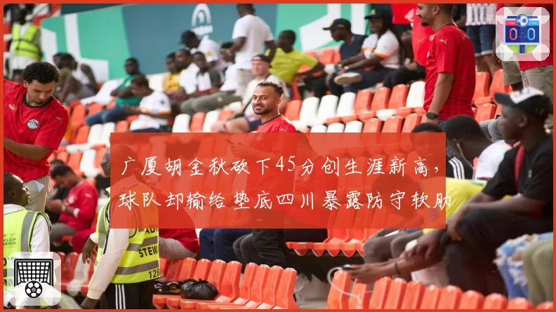 广厦胡金秋砍下45分创生涯新高,球队却输给垫底四川暴露防守软肋