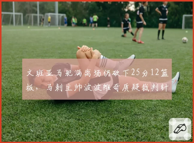 文班亚马犯满离场仍砍下25分12篮板，马刺主帅波波维奇质疑裁判针对新秀吹罚