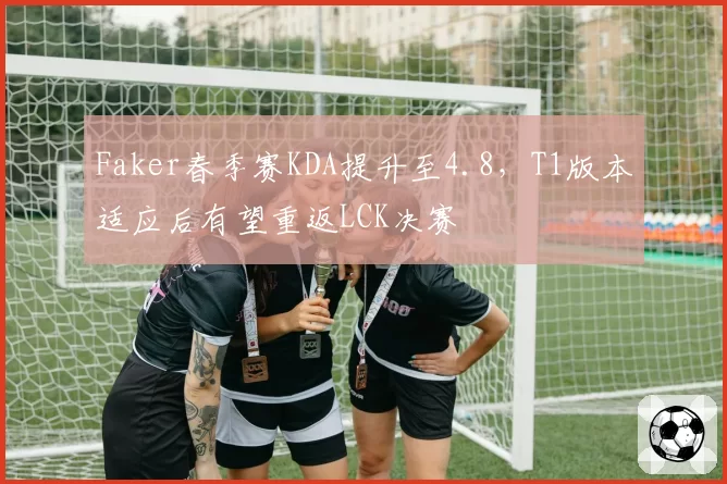 Faker春季赛KDA提升至4.8，T1版本适应后有望重返LCK决赛