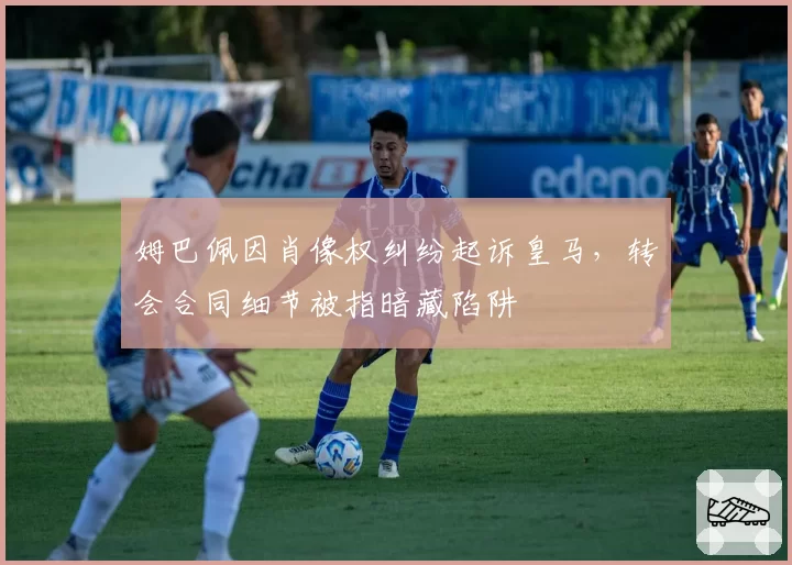 姆巴佩因肖像权纠纷起诉皇马，转会合同细节被指暗藏陷阱
