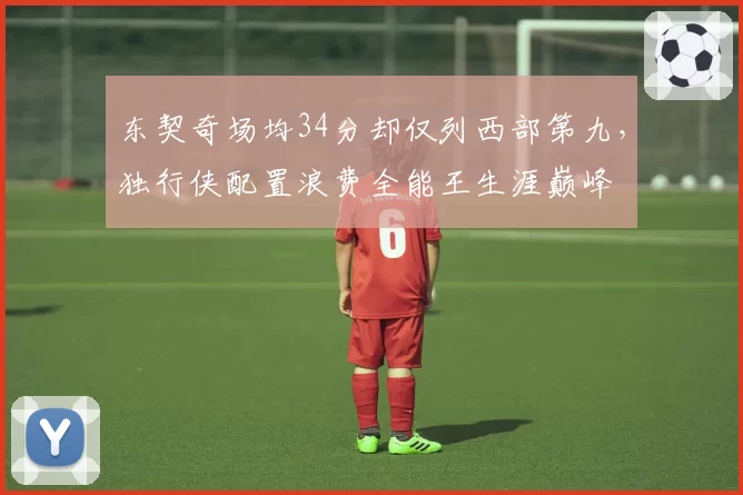 东契奇场均34分却仅列西部第九，独行侠配置浪费全能王生涯巅峰