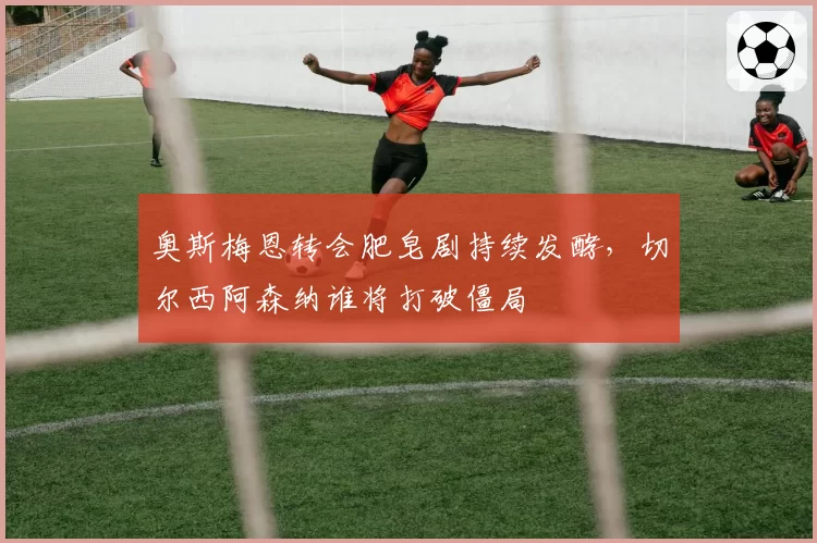 奥斯梅恩转会肥皂剧持续发酵，切尔西阿森纳谁将打破僵局