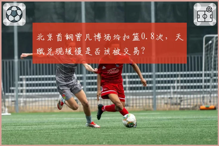 北京首钢曾凡博场均扣篮0.8次，天赋兑现缓慢是否该被交易？