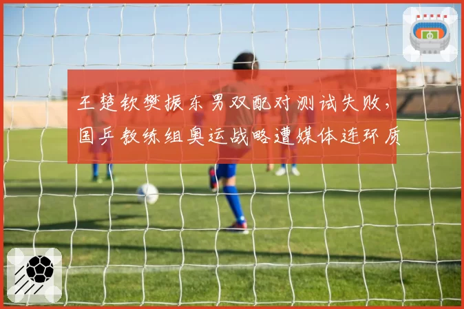 王楚钦樊振东男双配对测试失败，国乒教练组奥运战略遭媒体连环质疑