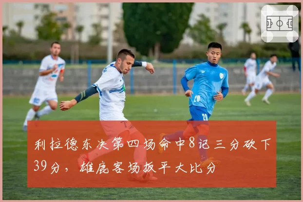 利拉德东决第四场命中8记三分砍下39分，雄鹿客场扳平大比分