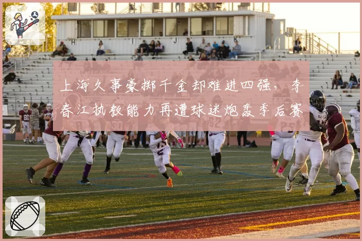 上海久事豪掷千金却难进四强，李春江执教能力再遭球迷炮轰季后赛成试金石