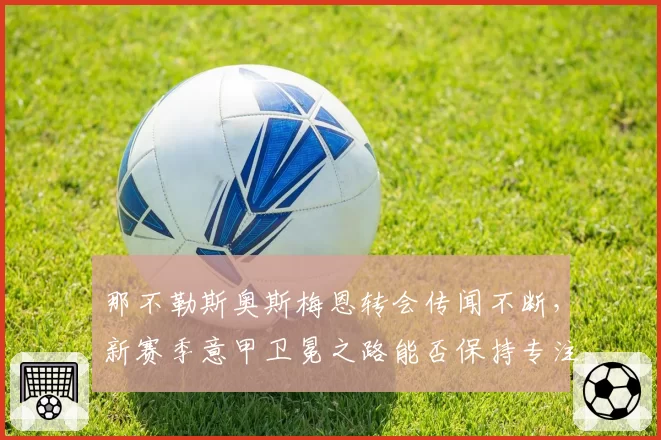 那不勒斯奥斯梅恩转会传闻不断，新赛季意甲卫冕之路能否保持专注？