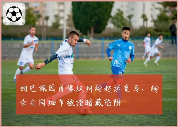 姆巴佩因肖像权纠纷起诉皇马，转会合同细节被指暗藏陷阱