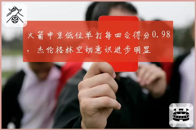火箭申京低位单打每回合得分0.98，杰伦格林空切意识进步明显