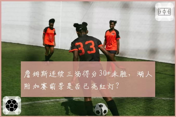詹姆斯连续三场得分30+未胜,湖人附加赛前景是否已亮红灯?