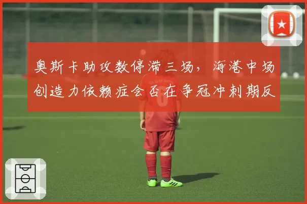 奥斯卡助攻数停滞三场,海港中场创造力依赖症会否在争冠冲刺期反噬?