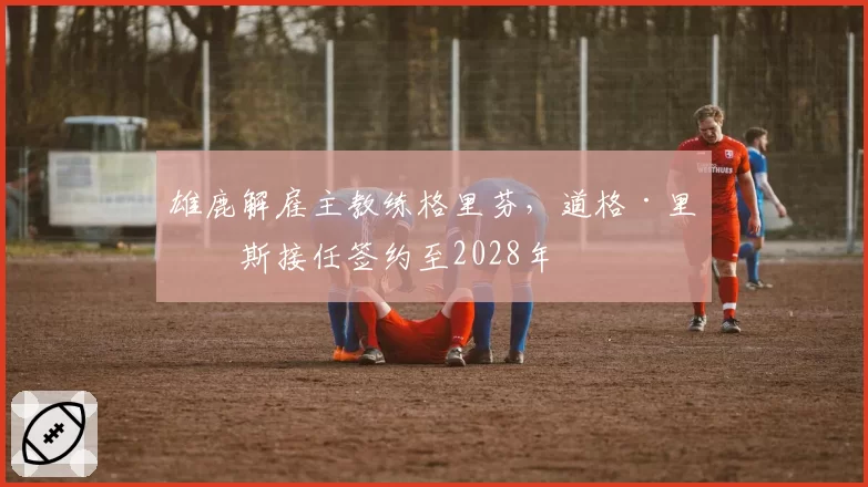 雄鹿解雇主教练格里芬，道格·里弗斯接任签约至2028年