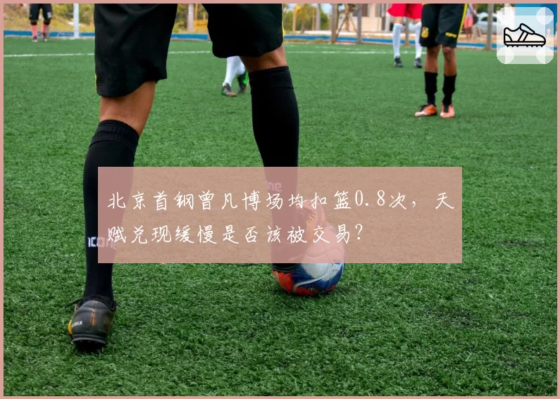 北京首钢曾凡博场均扣篮0.8次,天赋兑现缓慢是否该被交易?