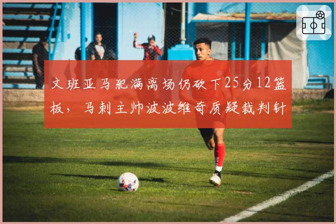 文班亚马犯满离场仍砍下25分12篮板，马刺主帅波波维奇质疑裁判针对新秀吹罚