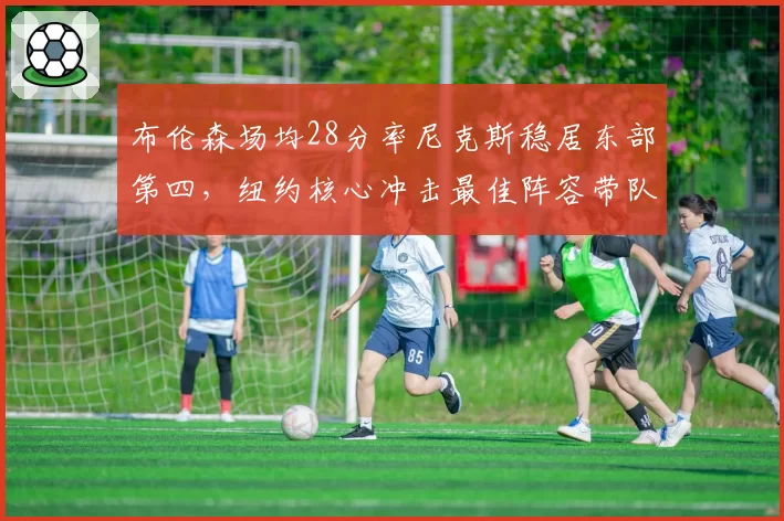 布伦森场均28分率尼克斯稳居东部第四,纽约核心冲击最佳阵容带队创佳绩