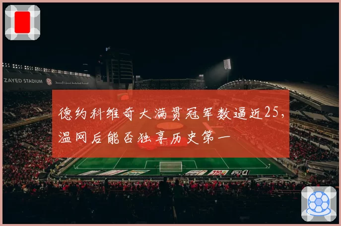 德约科维奇大满贯冠军数逼近25，温网后能否独享历史第一